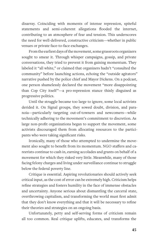 disarray. Coinciding with moments of intense repression, spiteful statements and semi-coherent allegations flooded the  internet, contributing to an atmosphere of fear and tension. This underscores the need for well-delivered, constructive criticism—whether in public venues or private face-to-face exchanges.  Fromthe earliest days of the movement, some grassroots organizers  sought to smear it. Through whisper campaigns, gossip, and private conversations, they tried to prevent it from gaining momentum. They Iabeled it “all white,” or claimed that organizers hadn’t “consulted the community” before launching actions, echoing the “outside agitators” narrative pushed by the police chief and Mayor Dickens. On a podcast, one person shamelessly declared the movement “more disappointing than Cop City itself”—a pro-repression stance thinly disguised as progressive poliics.  Until the struggle became too large to ignore, some local activists derided it. On Signal groups, they sowed doubr, division, and para- noia—particularly targeting out-of towners and newcomers—w] technically adhering to the movement’s commitment to discretion. As  large non-profit organizations began to support the movement, some activists discouraged them from allocating resources to the partici- pants who were taking significant risks.  Ironically, many of those who attempted to undermine the move- ‘ment also sought to benefit from its momentum. NGO staffers and ca- reerists continue to cash in, earning accolades and grants on behalf of ‘movement for which they risked very little. Meanwhile, many of those facing felony charges and living under surveillance continue to struggle below the federal poverty line.  Critique is essential. Aspiring revolutionaries should actively seek eritical input, s the cost of error can be extremely high. Criticism helps refine strategies and fosters humility in the face of immense obstacles and uncertainty. Anyone serious about dismantling the carceral state, overthrowing capitalism, and transforming the world must first admit that they don’t know everything and that it will be necessary to refine  their theories and strategies on an ongoing basis. Unfortunately, petty and self-serving forms of criticism remain all too common. Real critique uplifts, educates, and transforms the  a5 